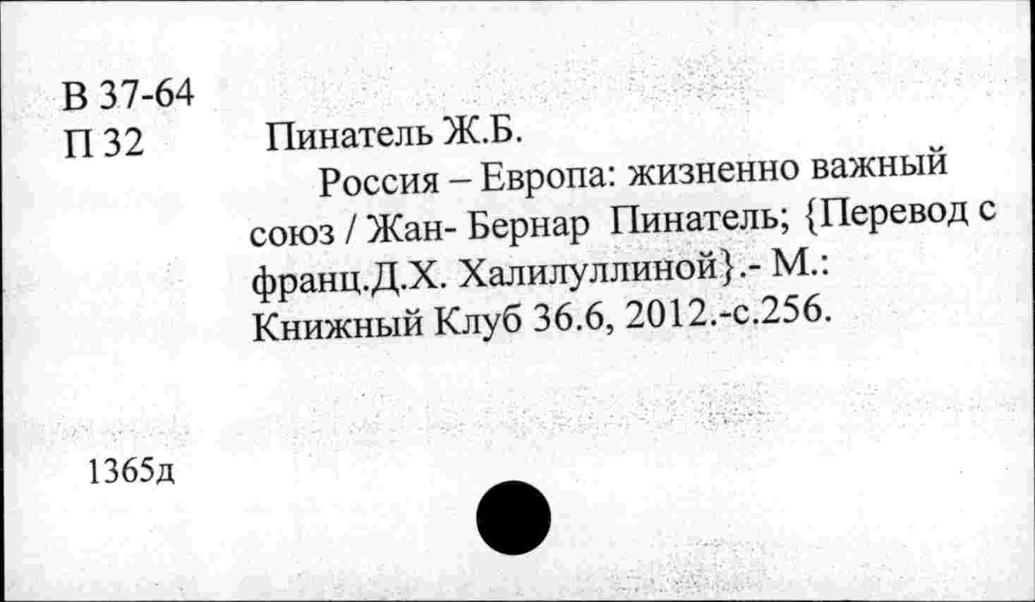 ﻿В 37-64
П32
Пинатель Ж.Б.
Россия - Европа: жизненно важный союз / Жан- Бернар Пинатель; {Перевод с франц.Д.Х. Халилуллиной}.- М.: Книжный Клуб 36.6, 2012.-с.256.
1365д